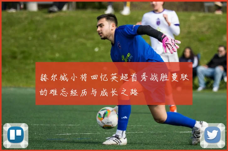 赫尔城小将回忆英超首秀战胜曼联的难忘经历与成长之路