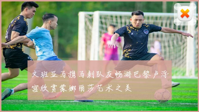 文班亚马携马刺队友畅游巴黎卢浮宫欣赏蒙娜丽莎艺术之美