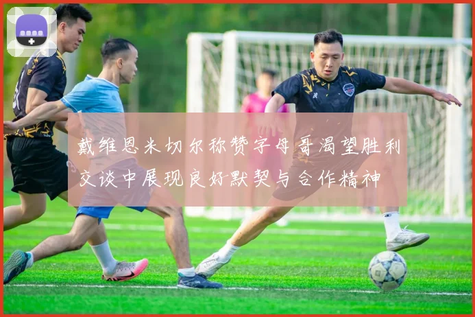 戴维恩米切尔称赞字母哥渴望胜利交谈中展现良好默契与合作精神