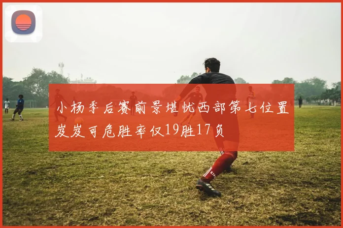 小杨季后赛前景堪忧西部第七位置岌岌可危胜率仅19胜17负