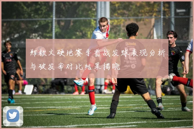 郑钦文硬地赛季首战发球表现分析与破发率对比结果揭晓
