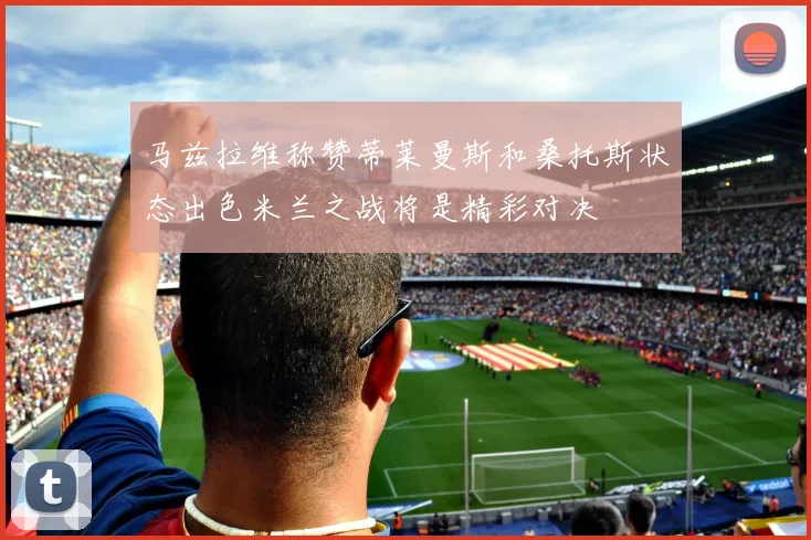马兹拉维称赞蒂莱曼斯和桑托斯状态出色米兰之战将是精彩对决