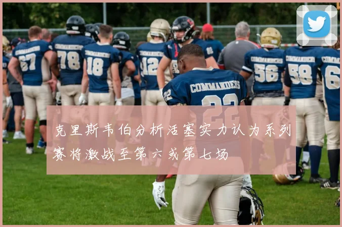 克里斯韦伯分析活塞实力认为系列赛将激战至第六或第七场