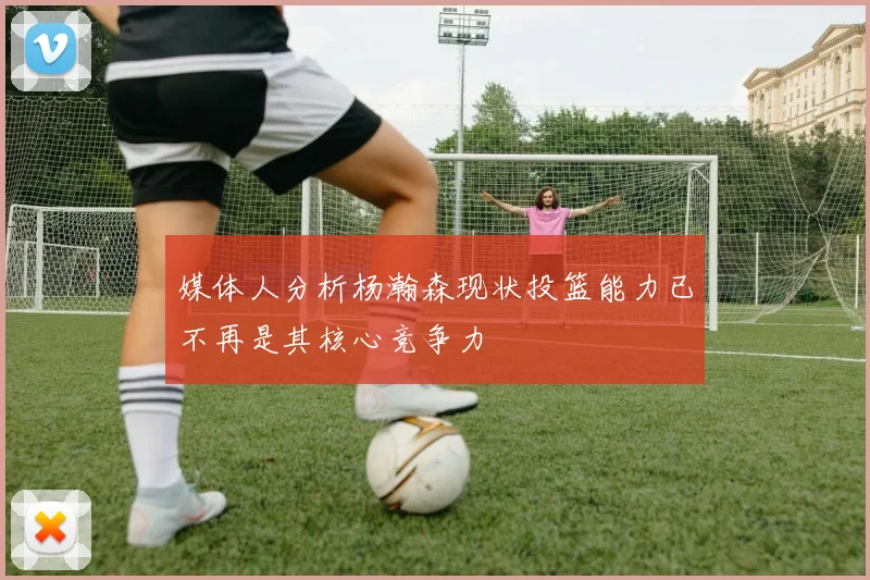 媒体人分析杨瀚森现状投篮能力已不再是其核心竞争力