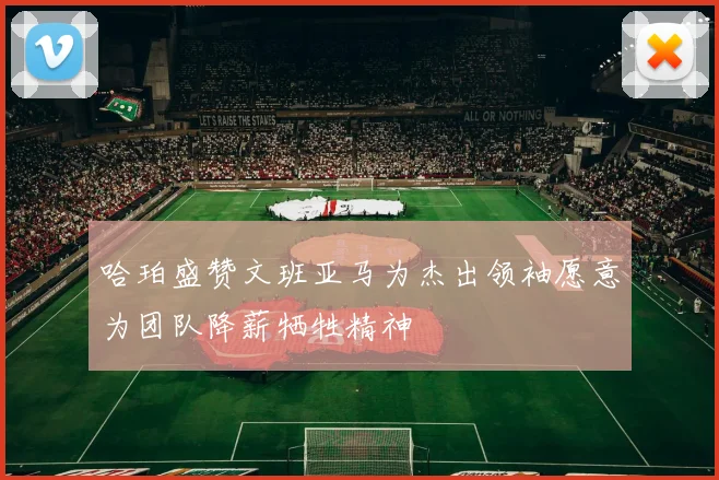哈珀盛赞文班亚马为杰出领袖愿意为团队降薪牺牲精神