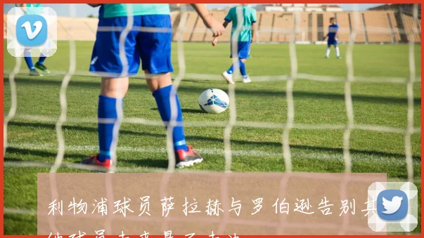 利物浦球员萨拉赫与罗伯逊告别其他球员未来悬而未决