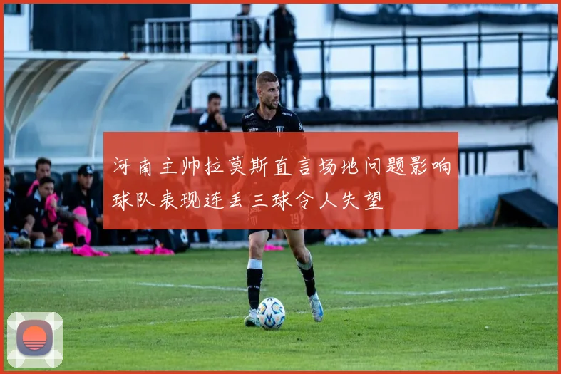 河南主帅拉莫斯直言场地问题影响球队表现连丢三球令人失望