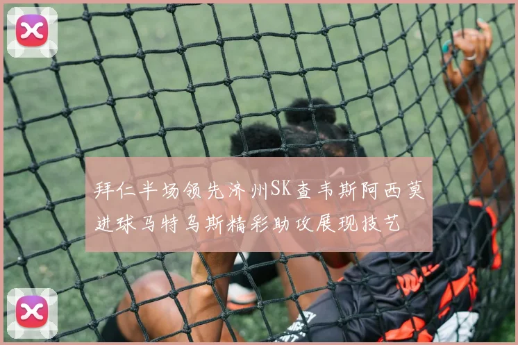 拜仁半场领先济州SK查韦斯阿西莫进球马特乌斯精彩助攻展现技艺