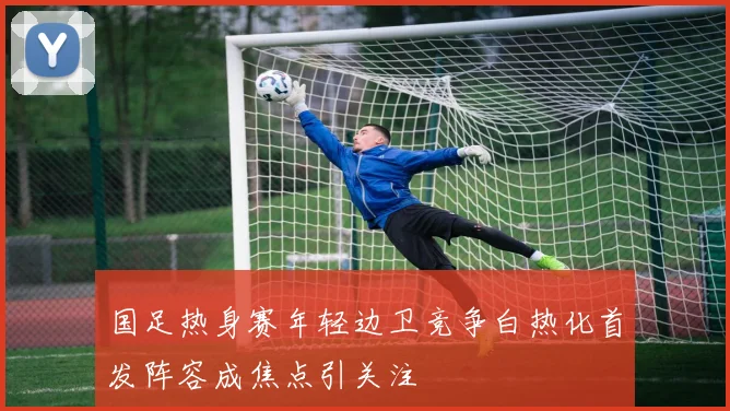 国足热身赛年轻边卫竞争白热化首发阵容成焦点引关注