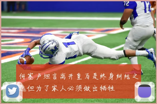 何塞卢坦言离开皇马是终身纠结之选但为了家人必须做出牺牲
