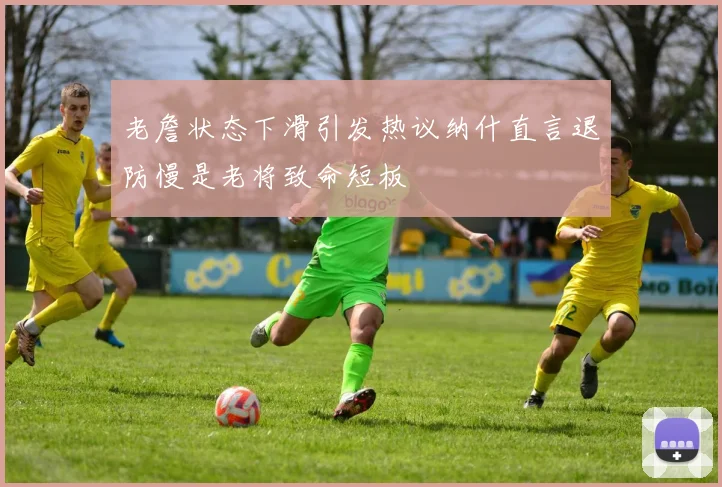 老詹状态下滑引发热议纳什直言退防慢是老将致命短板