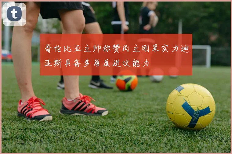 哥伦比亚主帅称赞民主刚果实力迪亚斯具备多角度进攻能力