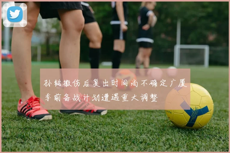孙铭徽伤后复出时间尚不确定广厦季前备战计划遭遇重大调整
