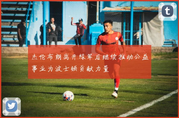 杰伦布朗离开绿军后继续推动公益事业为波士顿贡献力量
