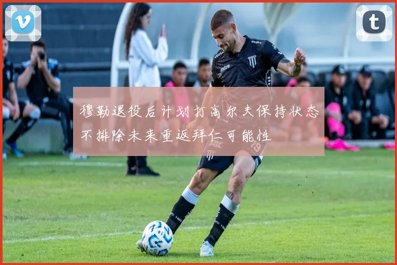 穆勒退役后计划打高尔夫保持状态不排除未来重返拜仁可能性
