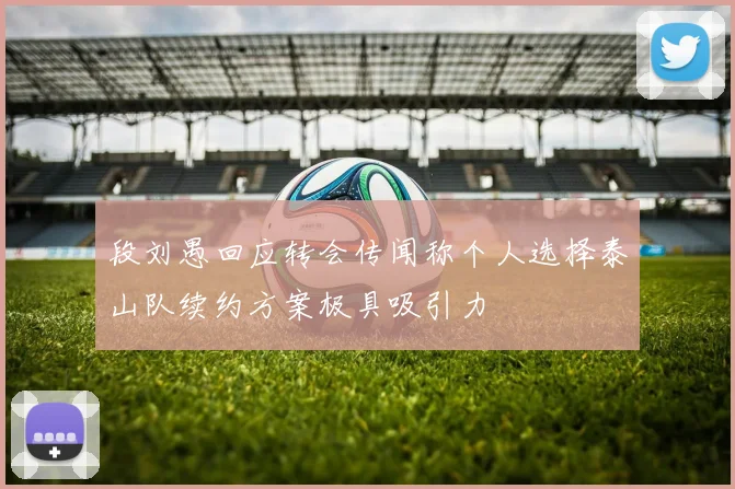 段刘愚回应转会传闻称个人选择泰山队续约方案极具吸引力