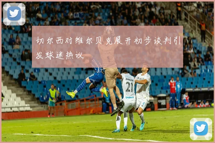 切尔西对维尔贝克展开初步谈判引发球迷热议