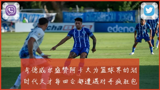 考德威尔盛赞阿卡夫为篮球界的划时代天才每回合都遭遇对手疯狂包夹挑战