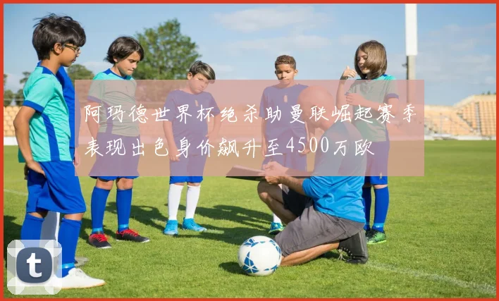阿玛德世界杯绝杀助曼联崛起赛季表现出色身价飙升至4500万欧