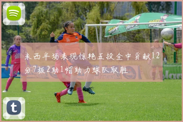 米西半场表现惊艳五投全中贡献12分7板2助1帽助力球队取胜