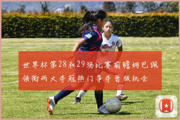 世界杯第28和29场比赛前瞻姆巴佩领衔两大夺冠热门争夺晋级机会
