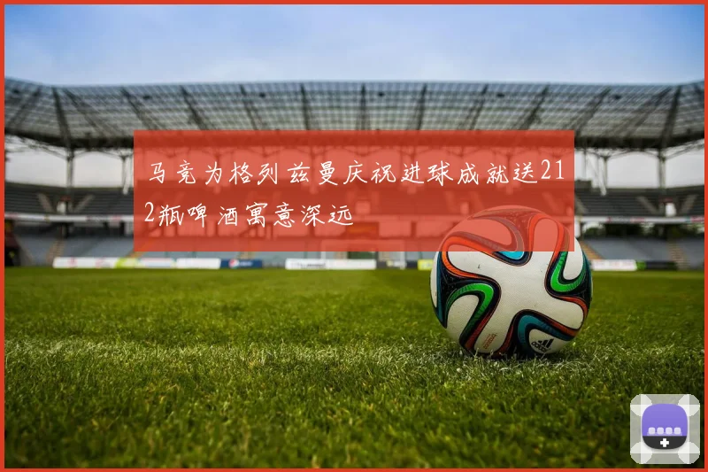 马竞为格列兹曼庆祝进球成就送212瓶啤酒寓意深远