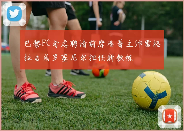 巴黎FC考虑聘请前摩洛哥主帅雷格拉吉或罗塞尼尔担任新教练
