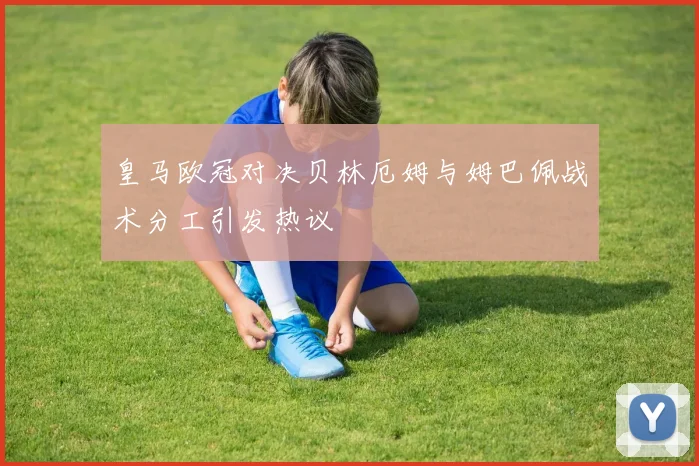 皇马欧冠对决贝林厄姆与姆巴佩战术分工引发热议