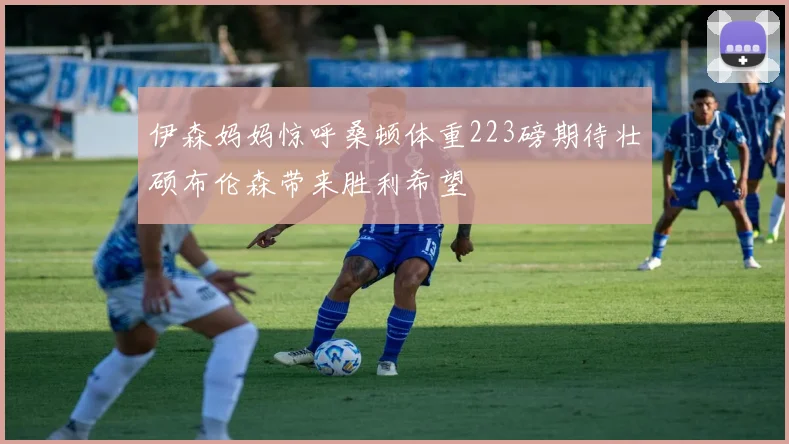 伊森妈妈惊呼桑顿体重223磅期待壮硕布伦森带来胜利希望