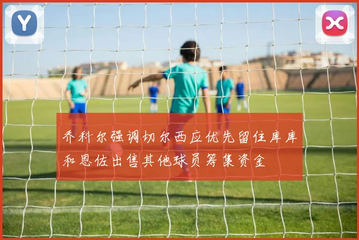 乔科尔强调切尔西应优先留住库库和恩佐出售其他球员筹集资金