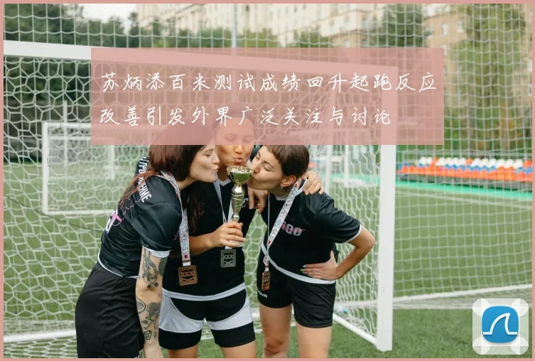 苏炳添百米测试成绩回升起跑反应改善引发外界广泛关注与讨论