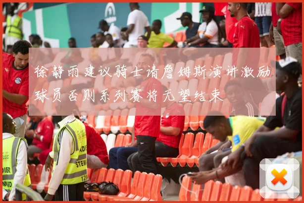 徐静雨建议骑士请詹姆斯演讲激励球员否则系列赛将无望结束