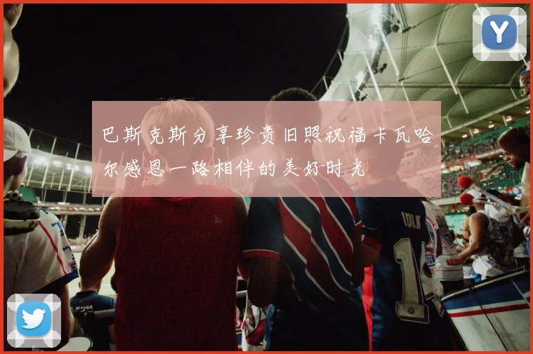 巴斯克斯分享珍贵旧照祝福卡瓦哈尔感恩一路相伴的美好时光