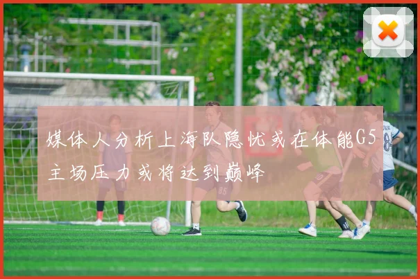 媒体人分析上海队隐忧或在体能G5主场压力或将达到巅峰